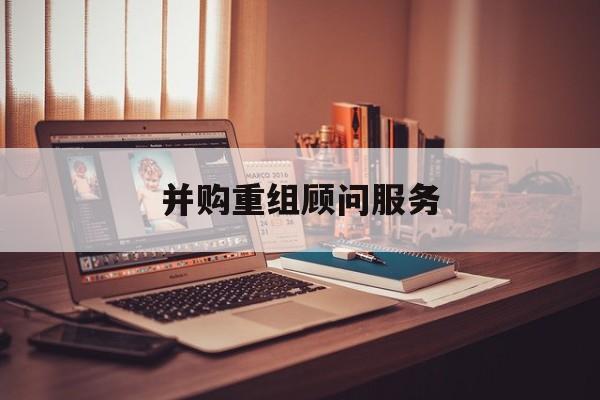 并购重组顾问服务(并购重组顾问主要包括协助咨询人进行什么)玉树市